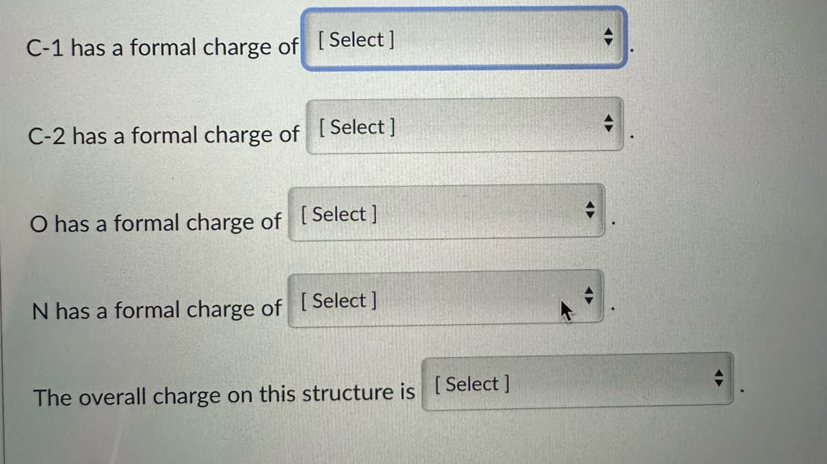 C-1 has a formal charge of [Select ]
C-2 has a formal charge of
[Select]
O has a formal charge of [Select]
N has a formal charge of [Select ]
The overall charge on this structure is [Select]