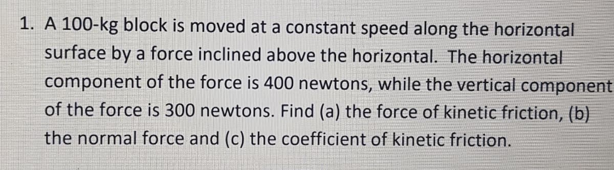 1. A 100-kg block is moved at a constant speed along the horizontal
surface by a force inclined above the horizontal. The horizontal
component of the force is 400 newtons, while the vertical component
of the force is 300 newtons. Find (a) the force of kinetic friction, (b)
the normal force and (c) the coefficient of kinetic friction.
