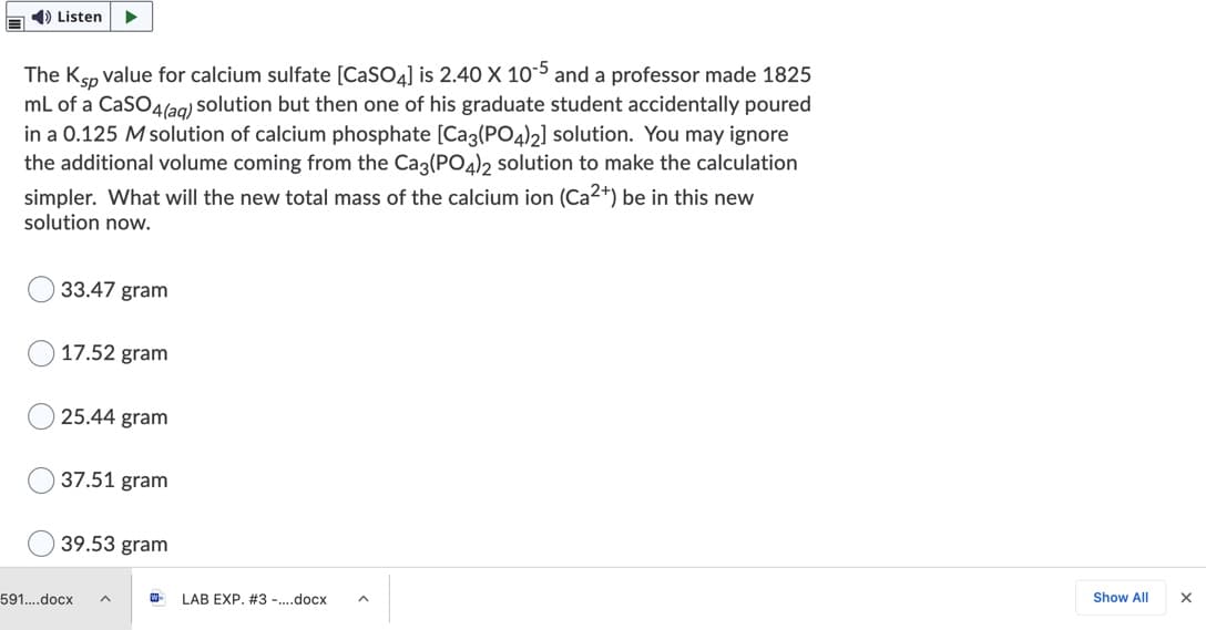 E 1) Listen
The Ksp value for calcium sulfate [CASO4] is 2.40 X 10-5 and a professor made 1825
mL of a CaSO4l2g) solution but then one of his graduate student accidentally poured
in a 0.125 M solution of calcium phosphate [Cag(PO4)2] solution. You may ignore
the additional volume coming from the Cag(PO4)2 solution to make the calculation
simpler. What will the new total mass of the calcium ion (Ca2+) be in this new
solution now.
33.47 gram
17.52 gram
25.44 gram
37.51 gram
39.53 gram
591..docx
W-
LAB EXP. #3 -.docx
Show All
