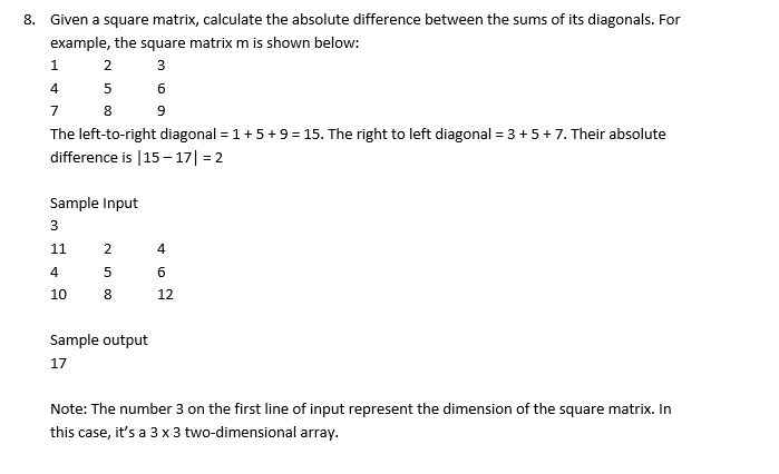 8. Given a square matrix, calculate the absolute difference between the sums of its diagonals. For
example, the square matrix m is shown below:
3
6
9
1
2
4
5
7
8
The left-to-right diagonal = 1 + 5+ 9 = 15. The right to left diagonal = 3 + 5+ 7. Their absolute
difference is |15-17| = 2
Sample Input
3
11
4
10
25
8
Sample output
17
4
A
6
12
Note: The number 3 on the first line of input represent the dimension of the square matrix. In
this case,
it's a 3 x 3 two-dimensional array.