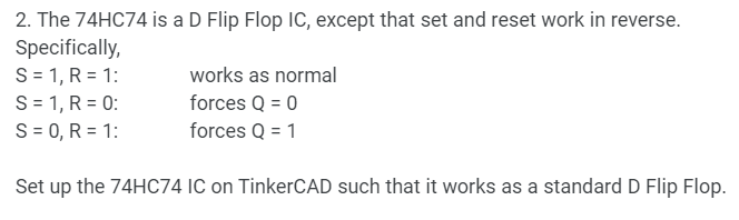 2. The 74HC74 is a D Flip Flop IC, except that set and reset work in reverse.
Specifically,
S = 1, R = 1:
S = 1, R = 0:
S = 0, R=1:
works as normal
forces Q = 0
forces Q = 1
Set up the 74HC74 IC on TinkerCAD such that it works as a standard D Flip Flop.