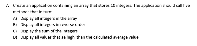 7. Create an application containing an array that stores 10 integers. The application should call five
methods that in turn:
A) Display all integers in the array
B) Display all integers in reverse order
C) Display the sum of the integers
D) Display all values that ae high than the calculated average value