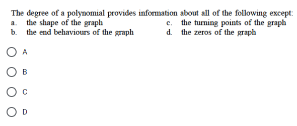 The degree of a polynomial provides information about all of the following except:
a. the shape of the graph
the turning points of the graph
the zeros of the graph
b. the end behaviours of the graph
A
B
c.
d.