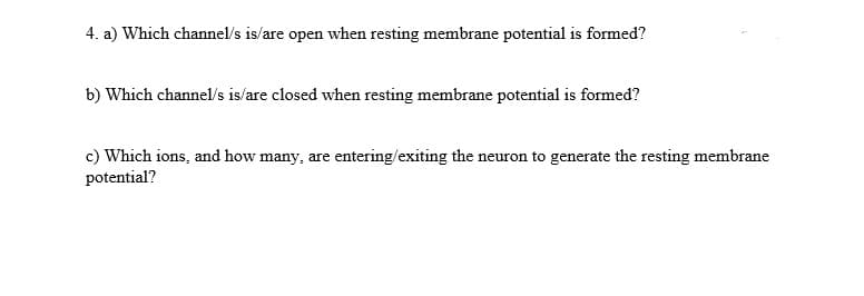 4. a) Which channel/s is/are open when resting membrane potential is formed?
b) Which channel/s is/are closed when resting membrane potential is formed?
c) Which ions, and how many, are entering/exiting the neuron to generate the resting membrane
potential?