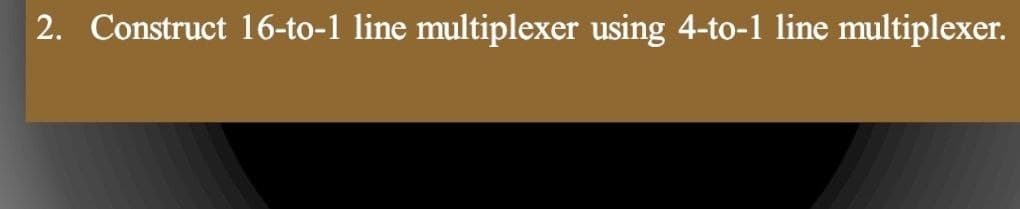 2. Construct 16-to-1 line multiplexer using 4-to-1 line multiplexer.
