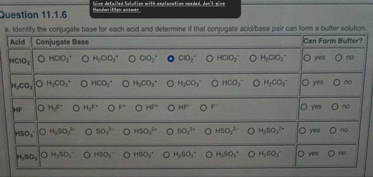 Give detailed Solution with explanation needed, don't give
Handwritten answer
Question 11.1.6
a. Identify the conjugate base for each acid and determine if that conjugate acid/base pair can form a buffer solution.
Acid
Conjugate Base
Can Form Buffer?
HCIO, O HCIO2 O H₂CIO₂ O CIO₂ O CIO O HCIO₂ O H₂CIO₂
O yes O no
H,CO, O H CO * OHCO
O H₂CO O H3CO3 O HCO3 O H2CO3
Oyes
O no
HF
O H₂F OH₂F* OF OHF+
O HF
OF
O yes
O no
HSO, O H₂SO, O SO, OHSO,2+ O SO,2+ OHSO,2-
O H₂SO₂2+
O yes
no
H₂SO, O H₂SO, OHSO₂-
OHSO3 O H₂SO3 O H3SO3 O H₂SO3
Oyes
no