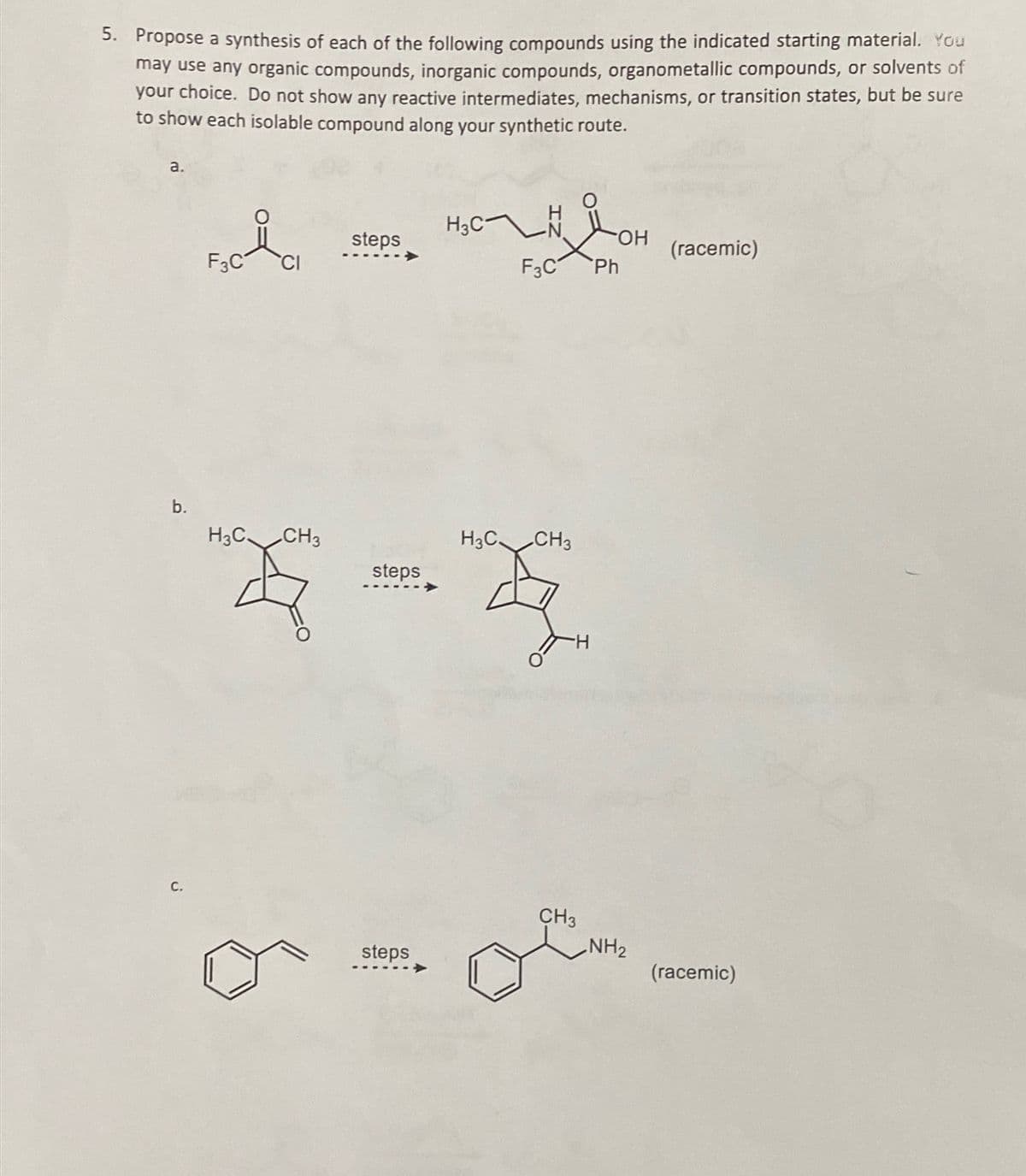 5. Propose a synthesis of each of the following compounds using the indicated starting material. You
may use any organic compounds, inorganic compounds, organometallic compounds, or solvents of
your choice. Do not show any reactive intermediates, mechanisms, or transition states, but be sure
to show each isolable compound along your synthetic route.
a.
H3C
steps
гумон
OH
(racemic)
F3C
CI
F3C Ph
b.
H3C. CH3
H3C CH3
steps
C.
steps
CH3
NH2
(racemic)