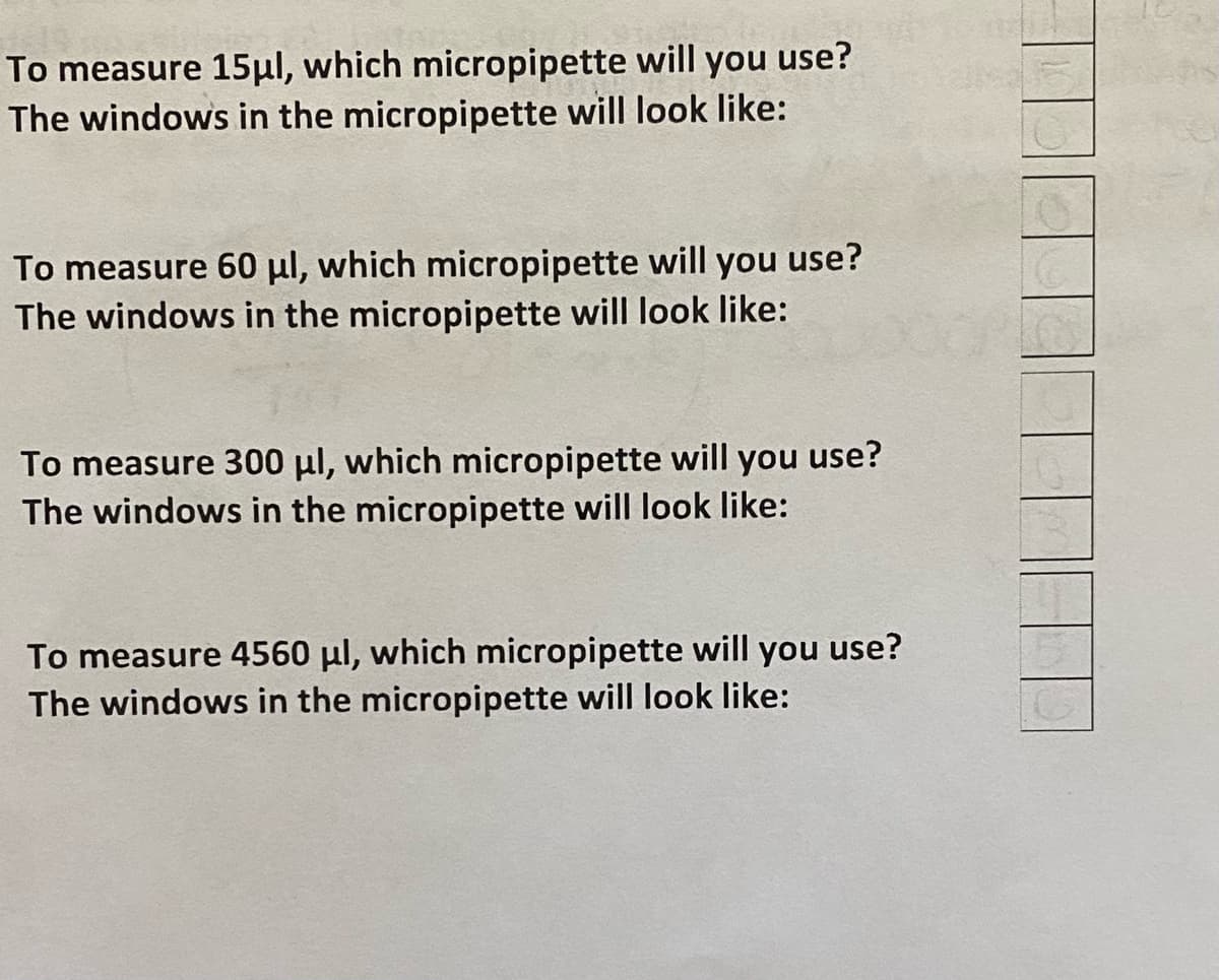 To measure 15μl, which micropipette will you use?
The windows in the micropipette will look like:
To measure 60 μl, which micropipette will you use?
The windows in the micropipette will look like:
To measure 300 μl, which micropipette will you use?
The windows in the micropipette will look like:
To measure 4560 μl, which micropipette will you use?
The windows in the micropipette will look like:
