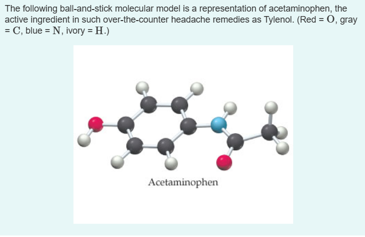 The following ball-and-stick molecular model is a representation of acetaminophen, the
active ingredient in such over-the-counter headache remedies as Tylenol. (Red = 0, gray
= C, blue = N, ivory = H.)
Acetaminophen