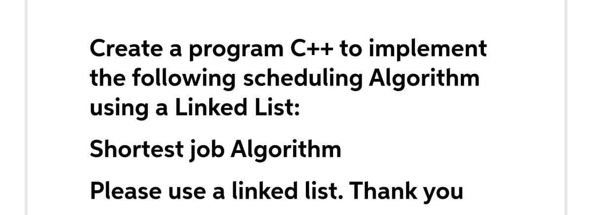 Create a program C++ to implement
the following scheduling Algorithm
using a Linked List:
Shortest job Algorithm
Please use a linked list. Thank you
