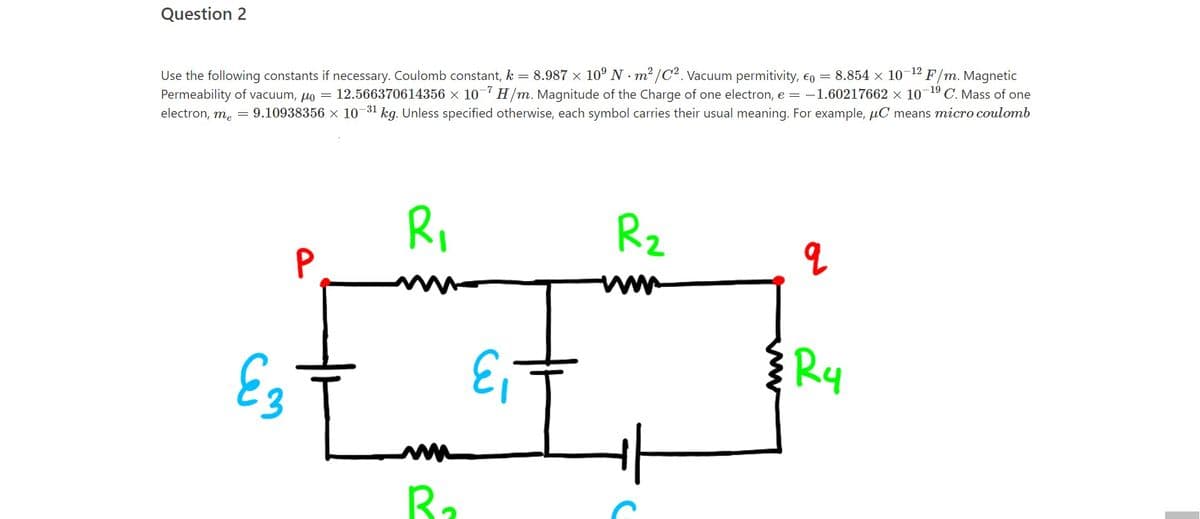 Question 2
-12
Use the following constants if necessary. Coulomb constant, k = 8.987 x 10° N m2 /C2. Vacuum permitivity, €o = 8.854 x 10
Permeability of vacuum, µo
electron, me = 9.10938356 x 10 31 kg. Unless specified otherwise, each symbol carries their usual meaning. For example, µC means micro coulomb
F/m. Magnetic
12.566370614356 × 10 H/m. Magnitude of the Charge of one electron, e = -1.60217662 x 10-19 C. Mass of one
Ri
Rz
P
E3
Ry
ww
Ra
