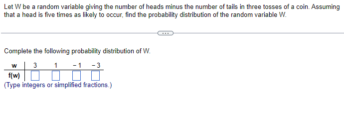 Let W be a random variable giving the number of heads minus the number of tails in three tosses of a coin. Assuming
that a head is five times as likely to occur, find the probability distribution of the random variable W.
Complete the following probability distribution of W.
w3 1 -1 -3
f(w)
(Type integers or simplified fractions.)