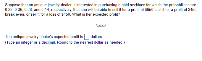 Suppose that an antique jewelry dealer is interested in purchasing a gold necklace for which the probabilities are
0.22, 0.36, 0.28, and 0.14, respectively, that she will be able to sell it for a profit of $650, sell it for a profit of $450,
break even, or sell it for a loss of $450. What is her expected profit?
The antique jewelry dealer's expected profit is ☐ dollars.
(Type an integer or a decimal. Round to the nearest dollar as needed.)
