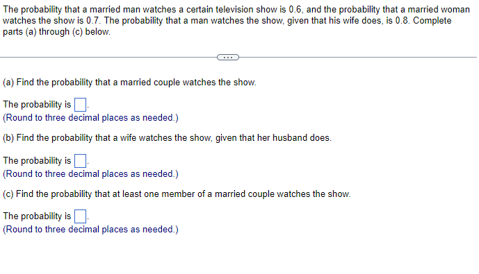 The probability that a married man watches a certain television show is 0.6, and the probability that a married woman
watches the show is 0.7. The probability that a man watches the show, given that his wife does, is 0.8. Complete
parts (a) through (c) below.
(a) Find the probability that a married couple watches the show.
The probability is ☐
(Round to three decimal places as needed.)
(b) Find the probability that a wife watches the show, given that her husband does.
The probability is.
(Round to three decimal places as needed.)
(c) Find the probability that at least one member of a married couple watches the show.
The probability is.
(Round to three decimal places as needed.)