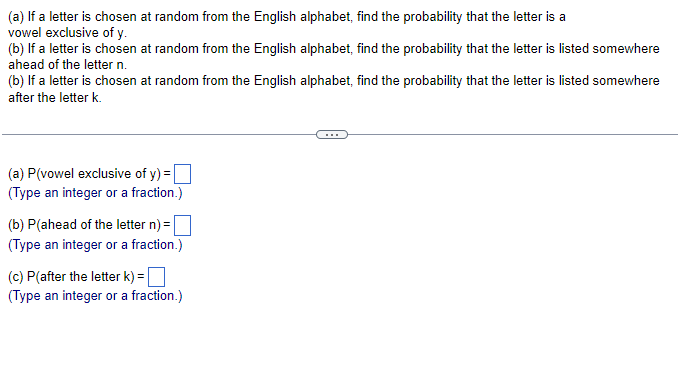 (a) If a letter is chosen at random from the English alphabet, find the probability that the letter is a
vowel exclusive of y.
(b) If a letter is chosen at random from the English alphabet, find the probability that the letter is listed somewhere
ahead of the letter n.
(b) If a letter is chosen at random from the English alphabet, find the probability that the letter is listed somewhere
after the letter k.
(a) P(vowel exclusive of y) = ☐
(Type an integer or a fraction.)
(b) P(ahead of the letter n) =
(Type an integer or a fraction.)
(c) P(after the letter k) = ☐
(Type an integer or a fraction.)