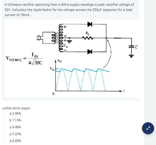 A full-wave rectifier operating from a 60HZ supply develops a peak rectifier voltage of
23V. Calculate the ripple factor for the voltage across the 223µF capacitor for a load
current of 76mA.
RL
Idc
4/3fC
Vr(rms)
Lütfen birini seçin:
a.3.56%
b.11.6%
c.9.46%
d.7.37%
e.4.89%
ίφ00ορορο)
