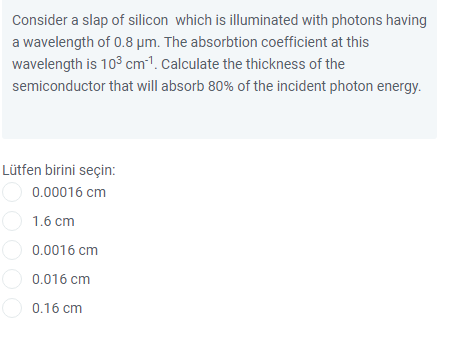 Consider a slap of silicon which is illuminated with photons having
a wavelength of 0.8 µm. The absorbtion coefficient at this
wavelength is 103 cm1. Calculate the thickness of the
semiconductor that will absorb 80% of the incident photon energy.
Lütfen birini seçin:
O 0.00016 cm
O 1.6 cm
0.0016 cm
O 0.016 cm
O 0.16 cm
