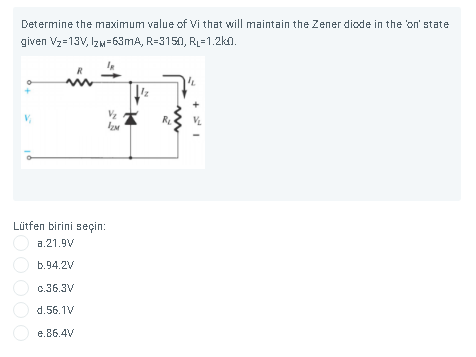 Determine the maximum value of Vi that will maintain the Zener diode in the on' state
given Vz=13V, Izw=63MA, R=3150, RL=1.2ka.
Vz
Lütfen birini seçin:
a.21.9V
b.94.2V
c.36.3V
d.56.1V
e.86.4V
