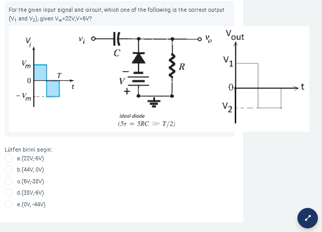 For the given input signal and circuit, which one of the following is the correct output
(V, and V2), given Vm=22V,V=6V?
Vout
C
Vm
V1
R
T
- Vm
V2
ideal diode
(57 = 5RC » T/2)
Lütfen birini seçin:
a.(22V,6V)
b.(44V, OV)
c. (6V,38V)
d.(38V,6V)
e. (OV, -44V)
DO00
