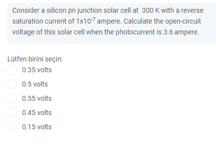 Consider a silicon pn junction solar cell at 300 K with a reverse
saturation current of 1x10-7 ampere. Calculate the open-circuit
voltage of this solar cell when the photocurrent is 3.6 ampere.
Lütfen birini seçin:
0.35 volts
O 0.5 volts
O 0.55 volts
O 0.45 volts
O 0.15 volts
