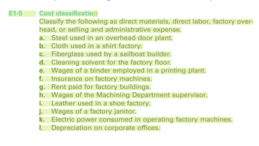 E1-5
Cost classification
Classify the following as direct materials, direct labor, factory over-
head, or selling and administrative expense.
a. Steel used in an overhead door plant.
b. Cloth used in a shirt factory.
c. Fiberglass used by a sailboat builder.
d. Cleaning solvent for the factory floor.
e. Wages of a binder employed in a printing plant.
f. Insurance on factory machines.
g. Rent paid for factory buildings.
h. Wages of the Machining Department supervisor.
i. Leather used in a shoe factory.
j. Wages of a factory janitor.
k. Electric power consumed in operating factory machines.
I. Depreciation on corporate offices.
