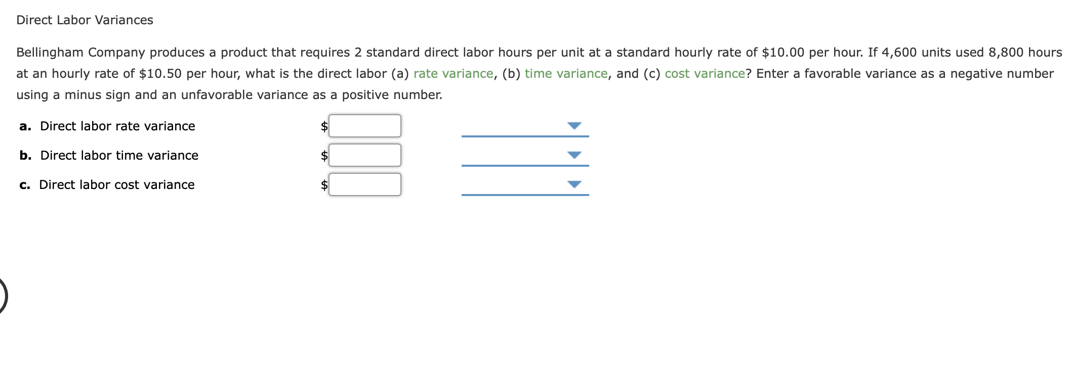Bellingham Company produces a product that requires 2 standard direct labor hours per unit at a standard hourly rate of $10.00 per hour. If 4,600 units used 8,800 hours
at an hourly rate of $10.50 per hour, what is the direct labor (a) rate variance, (b) time variance, and (c) cost variance? Enter a favorable variance as a negative number
using a minus sign and an unfavorable variance as a positive number.
a. Direct labor rate variance
b. Direct labor time variance
2$
c. Direct labor cost variance
