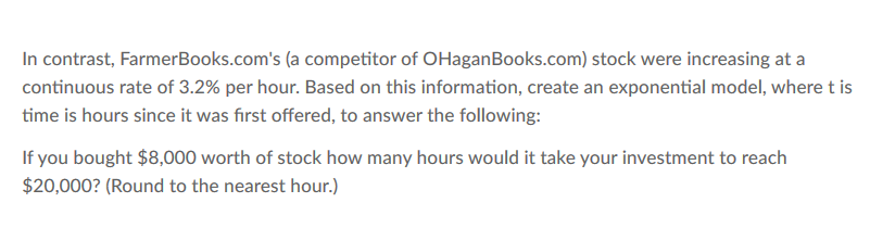 In contrast, FarmerBooks.com's (a competitor of OHaganBooks.com) stock were increasing at a
continuous rate of 3.2% per hour. Based on this information, create an exponential model, where t is
time is hours since it was first offered, to answer the following:
If you bought $8,000 worth of stock how many hours would it take your investment to reach
$20,000? (Round to the nearest hour.)
