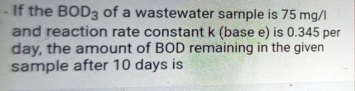 If the BOD3 of a wastewater sample is 75 mg/l
and reaction rate constant k (base e) is 0.345 per
day, the amount of BOD remaining in the given
sample after 10 days is
