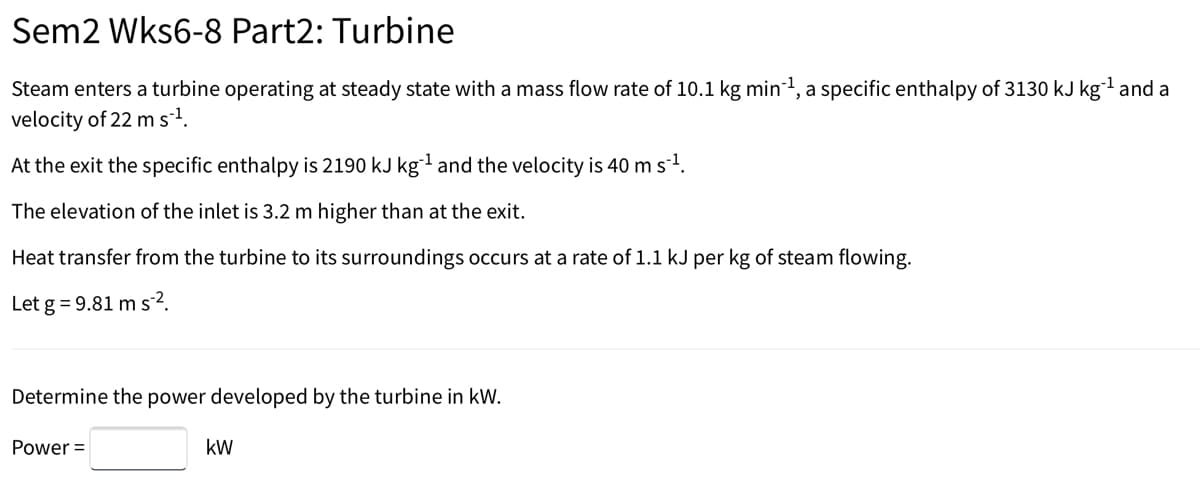 Sem2 Wks6-8 Part2: Turbine
Steam enters a turbine operating at steady state with a mass flow rate of 10.1 kg min-1, a specific enthalpy of 3130 kJ kgl and a
velocity of 22 ms.
At the exit the specific enthalpy is 2190 kJ kg and the velocity is 40 m s1.
The elevation of the inlet is 3.2 m higher than at the exit.
Heat transfer from the turbine to its surroundings occurs at a rate of 1.1 kJ per kg of steam flowing.
Let g = 9.81 m s2.
Determine the power developed by the turbine in kW.
Power =
kW
