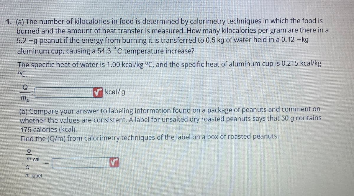1. (a) The number of kilocalories in food is determined by calorimetry techniques in which the food is
burned and the amount of heat transfer is measured. How many kilocalories per gram are there in a
5.2 -g peanut if the energy from burning it is transferred to 0.5 kg of water held in a 0.12 -kg
aluminum cup, causing a 54.3 °C temperature increase?
The specific heat of water is 1.00 kcal/kg °C, and the specific heat of aluminum cup is 0.215 kcal/kg
°C
✓kcal/g
mp
(b) Compare your answer to labeling information found on a package of peanuts and comment on
whether the values are consistent. A label for unsalted dry roasted peanuts says that 30 g contains
175 calories (kcal).
Find the (Q/m) from calorimetry techniques of the label on a box of roasted peanuts.
m cal
m label