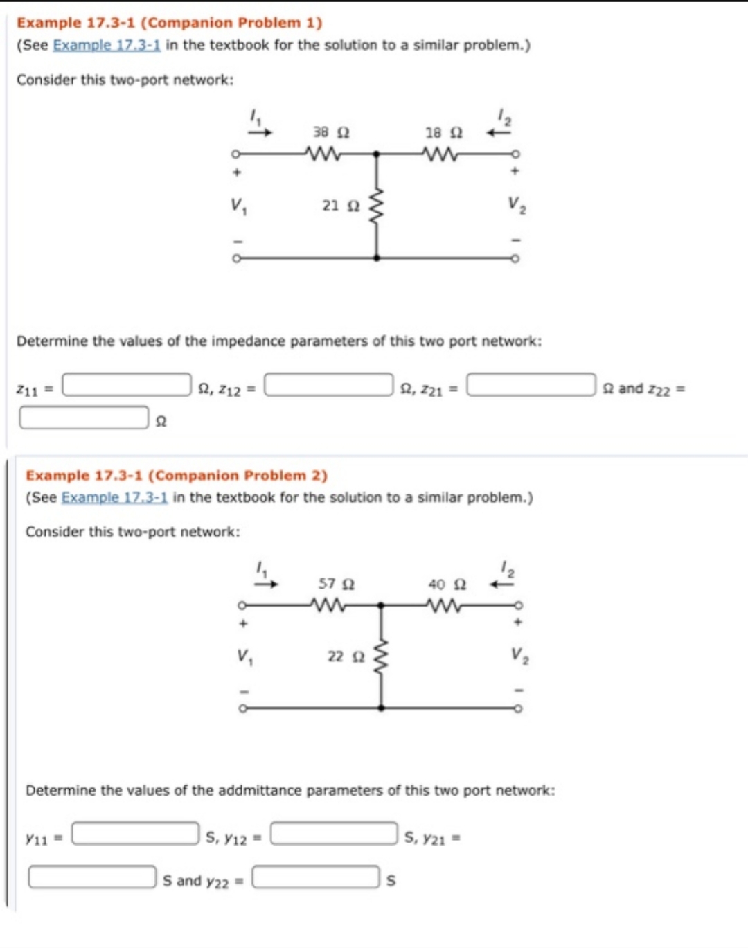 Example 17.3-1 (Companion Problem 1)
(See Example 17.3-1 in the textbook for the solution to a similar problem.)
Consider this two-port network:
38Q
18 Q
21 Q
Determine the values of the impedance parameters of this two port network:
| 2, 21 =
2, 212
Qand z22
Z11
Example 17.3-1 (Companion Problem 2)
(See Example 17.3-1 in the textbook for the solution to a similar problem.)
Consider this two-port network:
57 Q
40
22 Q
Determine the values of the addmittance parameters of this two port network:
s, y21
S, y12
Y11
S and y22
