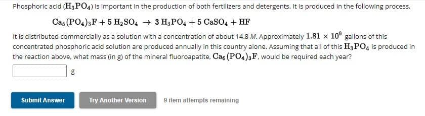 Phosphoric acid (H3PO4) is important in the production of both fertilizers and detergents. It is produced in the following process.
Cas (PO4)3 F + 5 H₂SO4 → 3 H3PO4 + 5 CaSO4 + HF
It is distributed commercially as a solution with a concentration of about 14.8 M. Approximately 1.81 x 10 gallons of this
concentrated phosphoric acid solution are produced annually in this country alone. Assuming that all of this H3PO4 is produced in
the reaction above, what mass (in g) of the mineral fluoroapatite, Cas (PO4)3F, would be required each year?
g
Submit Answer
Try Another Version
9 item attempts remaining