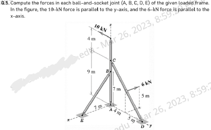 Q.5. Compute the forces in each ball-and-socket joint (A, B, C, D, E) of the given loaded frame.
In the figure, the 10-kN force is parallel to the y-axis, and the 6-kN force is parallel to the
x-axis.
4 m
ed-Mar 26, 2023, 8:59
10 kN
9 m
7m
B
C
7m
6 kN
A4m
5 m
du ar 26, 2023, 8:59:2
D'y