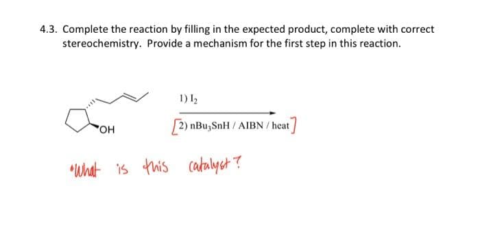 4.3. Complete the reaction by filling in the expected product, complete with correct
stereochemistry. Provide a mechanism for the first step in this reaction.
OH
1) 1₂
[2) nBu, SnH/AIBN/ heat]
"What is this catalyst?