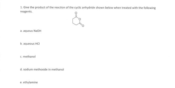 1. Give the product of the reaction of the cyclic anhydride shown below when treated with the following
reagents.
a. aquous NaOH
b. aqueous HCI
c. methanol
d. sodium methoxide in methanol
e. ethylamine