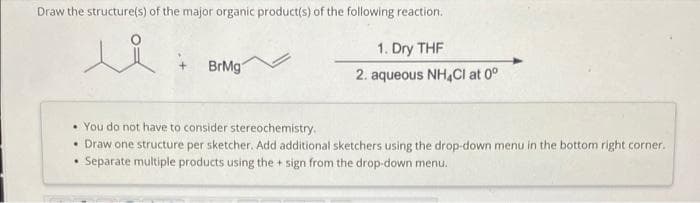 Draw the structure(s) of the major organic product(s) of the following reaction.
ui
BrMg
1
1. Dry THF
2. aqueous NH4Cl at 0°
• You do not have to consider stereochemistry.
• Draw one structure per sketcher. Add additional sketchers using the drop-down menu in the bottom right corner.
Separate multiple products using the + sign from the drop-down menu.