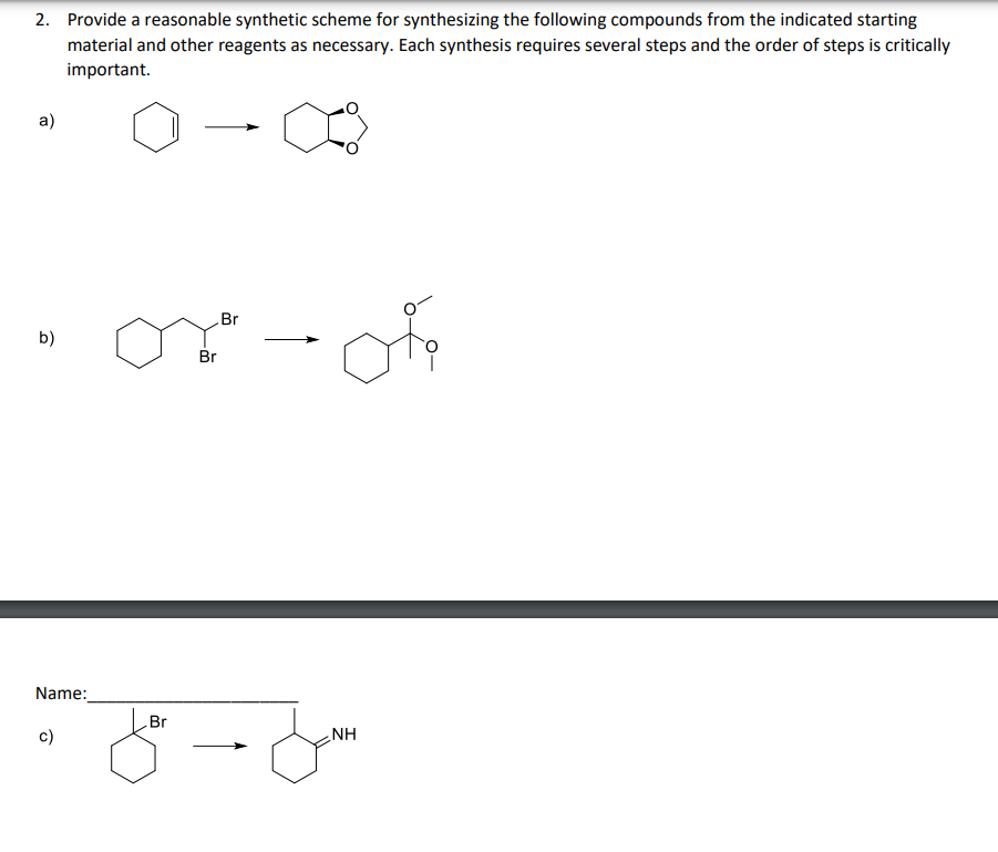 2. Provide a reasonable synthetic scheme for synthesizing the following compounds from the indicated starting
material and other reagents as necessary. Each synthesis requires several steps and the order of steps is critically
important.
a)
b)
Name:
c)
Br
or-of
Br
مسن مل
Br
NH