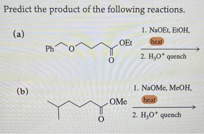 Predict the product of the following reactions.
(a)
1. NaOEt, EtOH,
heat
2. H3O+ quench
(b)
Pho
O
O
OEt
OMe
1. NaOMe, MeOH,
heat
2. H3O+ quench