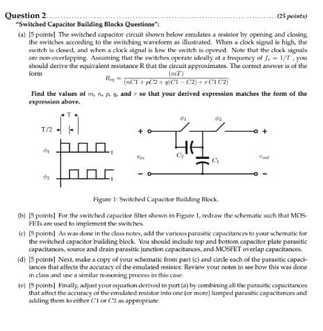 Question 2.
"Switched Capacitor Building Blocks Questions":
(25 points)
(a) [5 points] The switched capacitor circuit shown below emulates a resistor by opening and closing
the switches according to the switching waveform as illustrated. When a clock signal is high, the
switch is closed, and when a clock signal is low the switch is opened. Note that the clock signals.
are non-overlapping. Assuming that the switches operate ideally at a frequency of f. 1/7, you
should derive the equivalent resistance R that the circuit approximates. The correct answer is of the
(mT)
(nC1+pC2+q(C1-C2)+C1C2)
form
Reg-
Find the values of m, n, p, q, and so that your derived expression matches the form of the
expression above.
T
T/2
02
+
10,
Fist
Fin
G
Figure 1: Switched Capacitor Building Block
(b) [5 points] For the switched capacitor filter shown in Figure 1, redraw the schematic such that MOS-
FETs are used to implement the switches
(c) 15 points] As was done in the class notes, add the various parasitic capacitances to your schematic for
the switched capacitor building block. You should include top and bottom capacitor plate parasitic
capacitances, source and drain parasitic junction capacitances, and MOSFET overlap capacitances.
(d) [5 points] Next, make a copy of your schematic from part (c) and circle each of the parasitic capaci-
tances that affects the accuracy of the emulated resistor. Review your notes to see how this was done
in class and use a similar reasoning process in this case.
(e) [5 points] Finally, adjust your equation derived in part (a) by combining all the parasitic capacitances
that affect the accuracy of the emulated resistor into one (or more) lumped parasitic capacitances and
adding them to either C1 or C2 as appropriate.