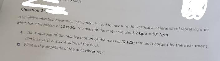 90/s.
Question 2:0
A simplified vibration measuring instrument is used to measure the vertical acceleration of vibrating duct
which has a frequency of 10 rad/s. The mass of the meter weighs 1.2 kg, k = 10 N/m.
a. The amplitude of the relative motion of the mass is (0.125) mm as recorded by the instrument,
find max vertical acceleration of the duct.
b. What is the amplitude of the duct vibration?