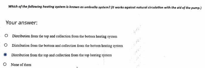 Which of the following heating system is known as umbrella system? (It works against natural circulation with the aid of the pump.)
Your answer:
O Distribution from the top and collection from the bottom heating system
O Distribution from the bottom and collection from the bottom heating system
Distribution from the top and collection from the top heating system
O None of them