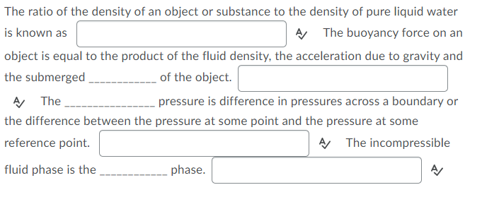 The ratio of the density of an object or substance to the density of pure liquid water
is known as
A The buoyancy force on an
object is equal to the product of the fluid density, the acceleration due to gravity and
the submerged
of the object.
The
pressure is difference in pressures across a boundary or
the difference between the pressure at some point and the pressure at some
reference point.
A The incompressible
fluid phase is the
phase.
