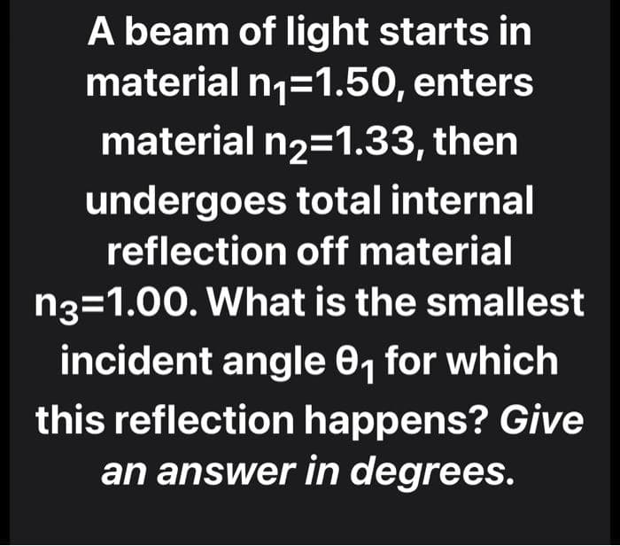 A beam of light starts in
material n1=1.50, enters
material n2=1.33, then
undergoes total internal
reflection off material
n3=1.00. What is the smallest
incident angle 0, for which
this reflection happens? Give
an answer in degrees.
