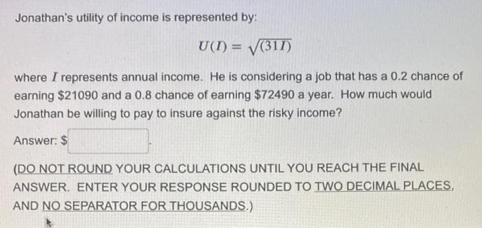 Jonathan's utility of income is represented by:
U(I) = V(311)
where I represents annual income. He is considering a job that has a 0.2 chance of
earning $21090 and a 0.8 chance of earning $72490 a year. How much would
Jonathan be willing to pay to insure against the risky income?
Answer: $
(DO NOT ROUND YOUR CALCULATIONS UNTIL YOU REACH THE FINAL
ANSWER. ENTER YOUR RESPONSE ROUNDED TO TWO DECIMAL PLACES,
AND NO SEPARATOR FOR THOUSANDS.)
