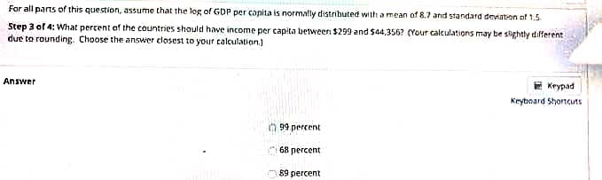 For all parts of this question, assume that the log of GDP per capita is normally distributed with a mean of 8.7 and standard deviaton of 1.5
Step 3 of 4: What percent of the countries should have income per capita between $299 and $44,356? (Your caleulations may be slightly different
due to rounding. Choose the answer elosest to your calculation.)
E Krypad
ומAnsw
Keytroard Shoncuts
n 99 percent
68 percent
O 89 percent
