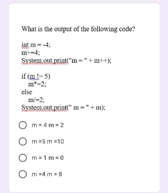 What is the output of the following code?
int m= -4;
m+=4;
System.out.print("m= " +m++);
if (m != 5)
m*=2;
else
m/=2;
System.out.print(" m= " + m);
O m = 4m=2
Om=5m=10
Om=1m = 0
Om =4 m = 8