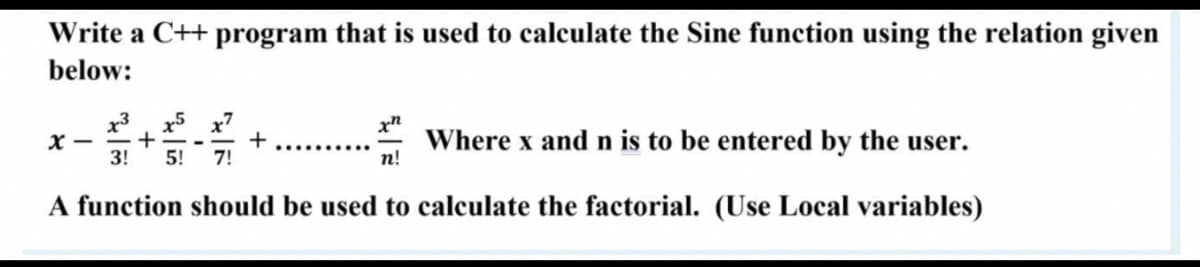 Write a C++ program that is used to calculate the Sine function using the relation given
below:
x5 x7
+
7!
x3
Where x and n is to be entered by the user.
n!
3!
5!
A function should be used to calculate the factorial. (Use Local variables)
