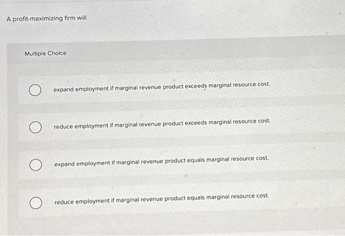 A profit-maximizing firm will
Multiple Choice
O
expand employment if marginal revenue product exceeds marginal resource cost.
reduce employment if marginal revenue product exceeds marginal resource cost.
expand employment if marginal revenue product equals marginal resource cost.
reduce employment if marginal revenue product equals marginal resource cost.