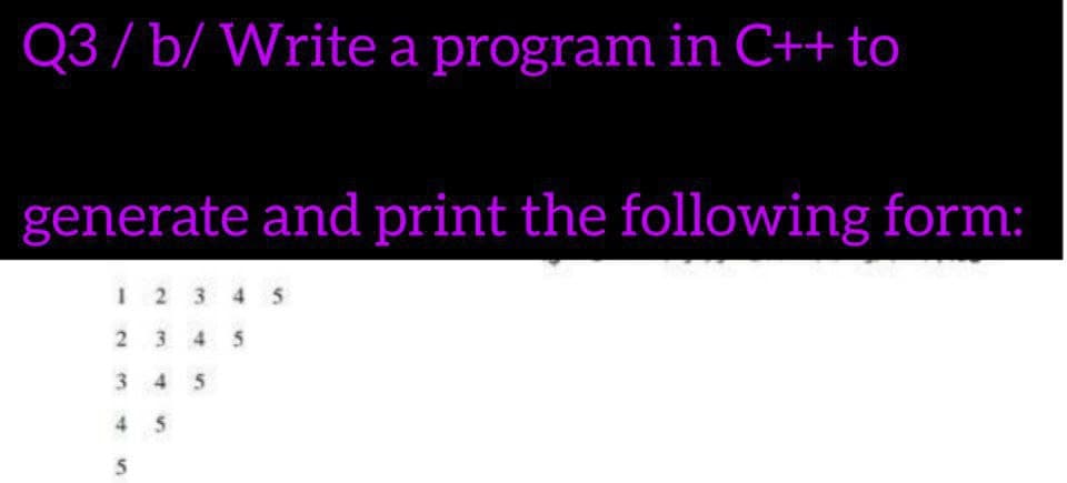 Q3/ b/ Write a program in C++ to
generate and print the following form:
1 2 3 4 5
2 3 4 5
345
45
5
