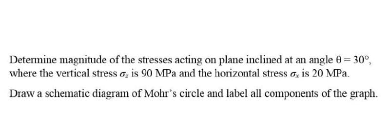 Determine magnitude of the stresses acting on plane inclined at an angle 0= 30°,
where the vertical stress o, is 90 MPa and the horizontal stress o, is 20 MPa.
Draw a schematic diagram of Mohr's circle and label all components of the graph.
